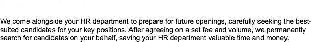 Retainer Search Services We come alongside your HR department to prepare for future openings, carefully seeking the best-suited candidates for your key positions. After agreeing on a set fee and volume, we permanently search for candidates on your behalf, saving your HR department valuable time and money. 