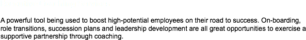 Executive Coaching Services A powerful tool being used to boost high-potential employees on their road to success. On-boarding, role transitions, succession plans and leadership development are all great opportunities to exercise a supportive partnership through coaching. 